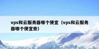 vps和云服务器哪个便宜（vps和云服务器哪个便宜些）