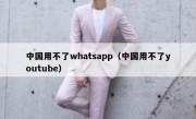 中国用不了whatsapp（中国用不了youtube）