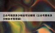 公众号做到多少粉丝可以赚钱（公众号要有多少粉丝才有收益）