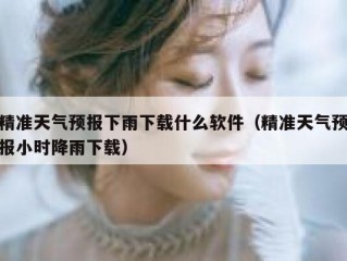 精准天气预报下雨下载什么软件（精准天气预报小时降雨下载）