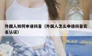 外国人如何申请抖音（外国人怎么申请抖音实名认证）