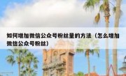 如何增加微信公众号粉丝量的方法（怎么增加微信公众号粉丝）