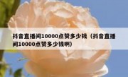 抖音直播间10000点赞多少钱（抖音直播间10000点赞多少钱啊）