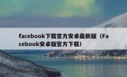 facebook下载官方安卓最新版（Facebook安卓版官方下载）