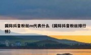 国际抖音粉丝m代表什么（国际抖音粉丝排行榜）