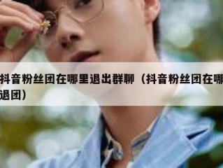 抖音粉丝团在哪里退出群聊（抖音粉丝团在哪退团）