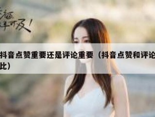 抖音点赞重要还是评论重要（抖音点赞和评论比）