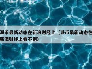 派币最新动态在新浪财经上（派币最新动态在新浪财经上看不到）