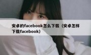 安卓的facebook怎么下载（安卓怎样下载facebook）