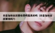 抖音加粉丝团要收费吗是真的吗（抖音加粉丝团要钱吗?）