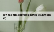 国外抖音加粉丝要钱吗是真的吗（抖音外国用户）