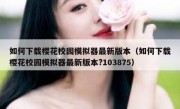 如何下载樱花校园模拟器最新版本（如何下载樱花校园模拟器最新版本?103875）