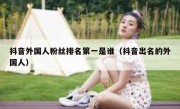 抖音外国人粉丝排名第一是谁（抖音出名的外国人）
