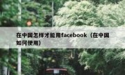 在中国怎样才能用facebook（在中国如何使用）