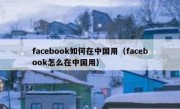 facebook如何在中国用（facebook怎么在中国用）