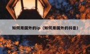 如何用国外的ip（如何用国外的抖音）