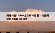 国际抖音tiktok怎么样才能看（抖音国际版 tiktok在线看）