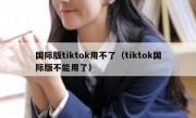 国际版tiktok用不了（tiktok国际版不能用了）