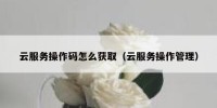 云服务操作码怎么获取（云服务操作管理）