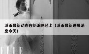 派币最新动态在新浪财经上（派币最新进展消息今天）