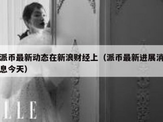 派币最新动态在新浪财经上（派币最新进展消息今天）