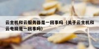 云主机和云服务器是一回事吗（关于云主机和云电脑是一回事吗）