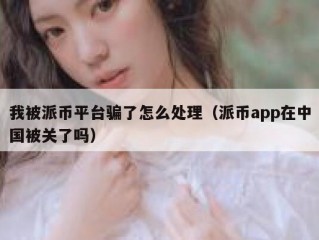 我被派币平台骗了怎么处理（派币app在中国被关了吗）