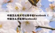 中国怎么样才可以用手机Facebook（中国怎么才能用facebook）