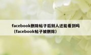 facebook删除帖子后别人还能看到吗（facebook帖子被删除）