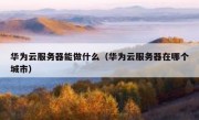 华为云服务器能做什么（华为云服务器在哪个城市）