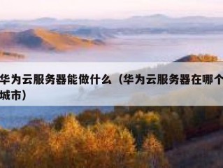华为云服务器能做什么（华为云服务器在哪个城市）