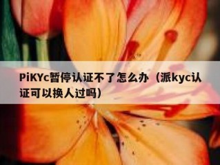 PiKYc暂停认证不了怎么办（派kyc认证可以换人过吗）