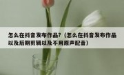 怎么在抖音发布作品?（怎么在抖音发布作品以及后期剪辑以及不用原声配音）