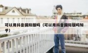 可以用抖音国际版吗（可以用抖音国际版吗知乎）