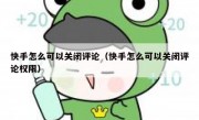 快手怎么可以关闭评论（快手怎么可以关闭评论权限）