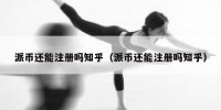 派币还能注册吗知乎（派币还能注册吗知乎）