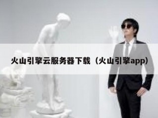 火山引擎云服务器下载（火山引擎app）