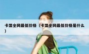 卡盟全网最低价格（卡盟全网最低价格是什么）