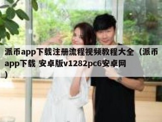 派币app下载注册流程视频教程大全（派币app下载 安卓版v1282pc6安卓网）