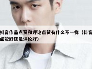 抖音作品点赞和评论点赞有什么不一样（抖音点赞好还是评论好）