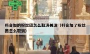 抖音加的粉丝团怎么取消关注（抖音加了粉丝团怎么取消）