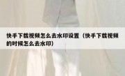 快手下载视频怎么去水印设置（快手下载视频的时候怎么去水印）