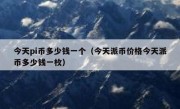 今天pi币多少钱一个（今天派币价格今天派币多少钱一枚）