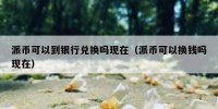 派币可以到银行兑换吗现在（派币可以换钱吗现在）