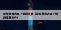 云服务器怎么下载浏览器（云服务器怎么下载浏览器软件）