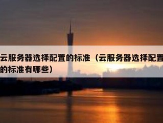 云服务器选择配置的标准（云服务器选择配置的标准有哪些）