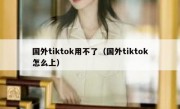 国外tiktok用不了（国外tiktok怎么上）