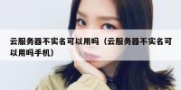 云服务器不实名可以用吗（云服务器不实名可以用吗手机）