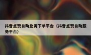 抖音点赞自助业务下单平台（抖音点赞自助服务平台）