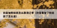 抖音加粉丝团怎么取消订单（抖音里加了粉丝团了怎么退）